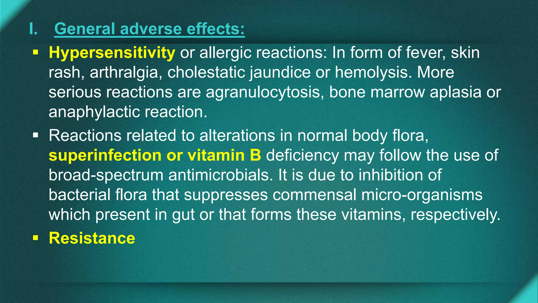I. General adverse effects:
 Hypersensitivity or allergic reactions: In form of fever, skin
rash, arthralgia, cholestatic jaundice or hemolysis. More
serious reactions are agranulocytosis, bone marrow aplasia or
anaphylactic reaction.
 Reactions related to alterations in normal body flora,
superinfection or vitamin B deficiency may follow the use of
broad-spectrum antimicrobials. It is due to inhibition of
bacterial flora that suppresses commensal micro-organisms
which present in gut or that forms these vitamins, respectively.
 Resistance
 
