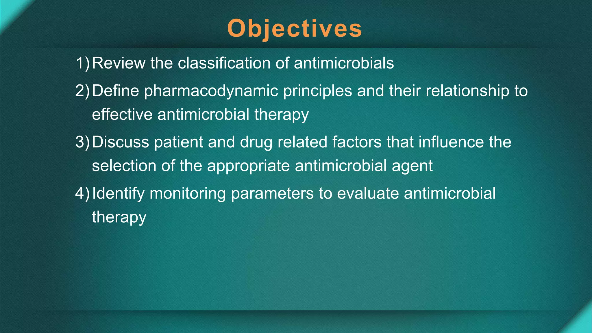 Objectives
1)Review the classification of antimicrobials
2)Define pharmacodynamic principles and their relationship to
effective antimicrobial therapy
3)Discuss patient and drug related factors that influence the
selection of the appropriate antimicrobial agent
4)Identify monitoring parameters to evaluate antimicrobial
therapy
 