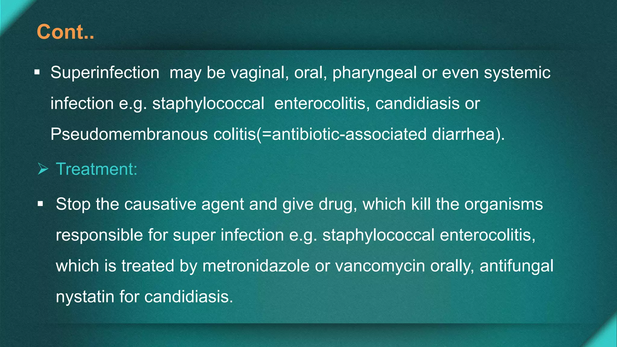 Cont..
 Superinfection may be vaginal, oral, pharyngeal or even systemic
infection e.g. staphylococcal enterocolitis, candidiasis or
Pseudomembranous colitis(=antibiotic-associated diarrhea).
 Treatment:
 Stop the causative agent and give drug, which kill the organisms
responsible for super infection e.g. staphylococcal enterocolitis,
which is treated by metronidazole or vancomycin orally, antifungal
nystatin for candidiasis.
 