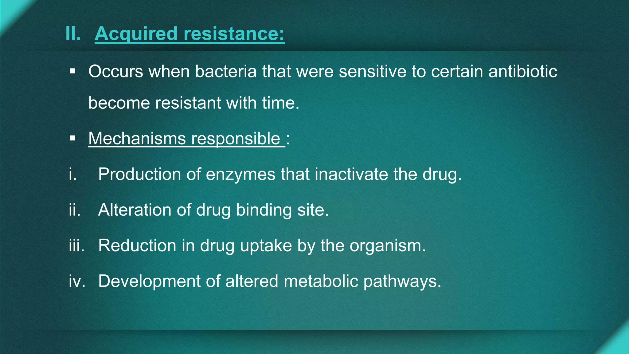 II. Acquired resistance:
 Occurs when bacteria that were sensitive to certain antibiotic
become resistant with time.
 Mechanisms responsible :
i. Production of enzymes that inactivate the drug.
ii. Alteration of drug binding site.
iii. Reduction in drug uptake by the organism.
iv. Development of altered metabolic pathways.
 