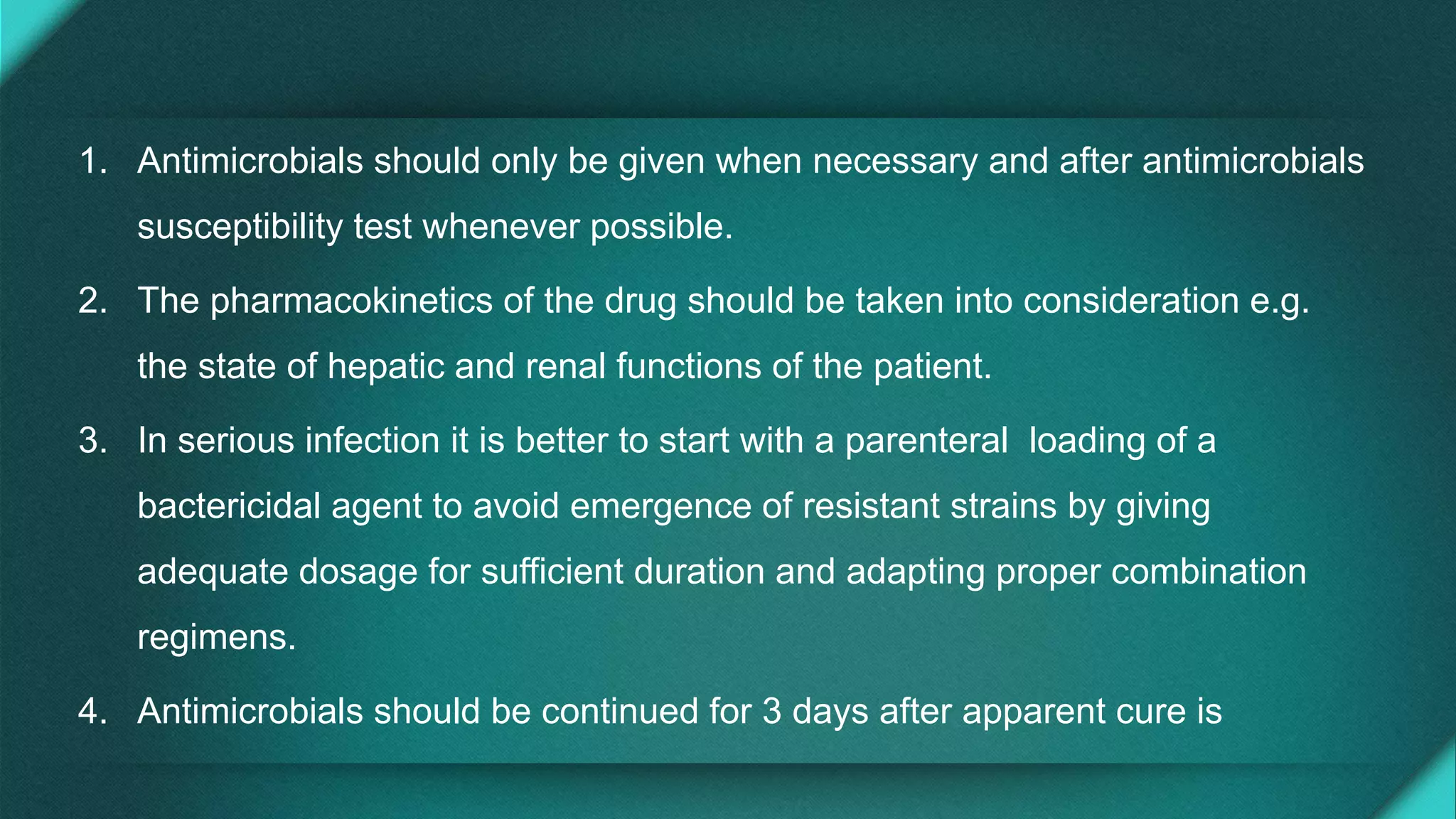 1. Antimicrobials should only be given when necessary and after antimicrobials
susceptibility test whenever possible.
2. The pharmacokinetics of the drug should be taken into consideration e.g.
the state of hepatic and renal functions of the patient.
3. In serious infection it is better to start with a parenteral loading of a
bactericidal agent to avoid emergence of resistant strains by giving
adequate dosage for sufficient duration and adapting proper combination
regimens.
4. Antimicrobials should be continued for 3 days after apparent cure is
 