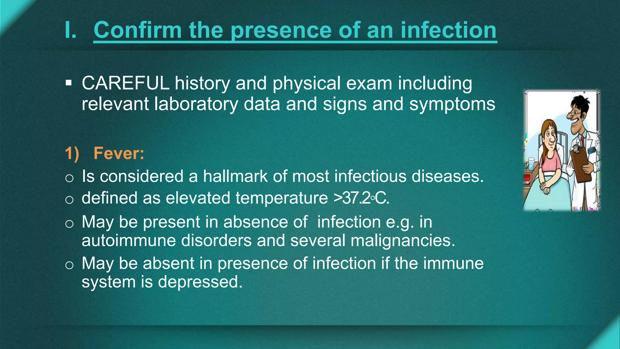 I. Confirm the presence of an infection
 CAREFUL history and physical exam including
relevant laboratory data and signs and symptoms
1) Fever:
o Is considered a hallmark of most infectious diseases.
o defined as elevated temperature >37.2◦C.
o May be present in absence of infection e.g. in
autoimmune disorders and several malignancies.
o May be absent in presence of infection if the immune
system is depressed.
 
