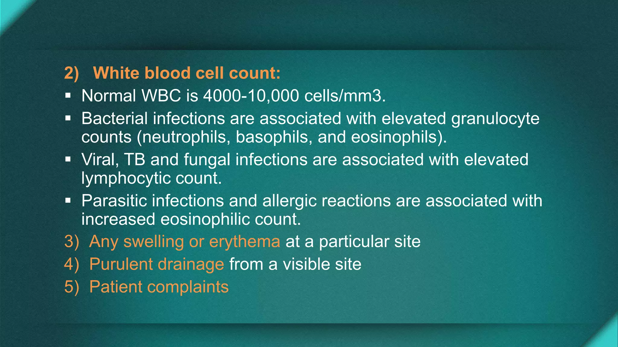 2) White blood cell count:
 Normal WBC is 4000-10,000 cells/mm3.
 Bacterial infections are associated with elevated granulocyte
counts (neutrophils, basophils, and eosinophils).
 Viral, TB and fungal infections are associated with elevated
lymphocytic count.
 Parasitic infections and allergic reactions are associated with
increased eosinophilic count.
3) Any swelling or erythema at a particular site
4) Purulent drainage from a visible site
5) Patient complaints
 