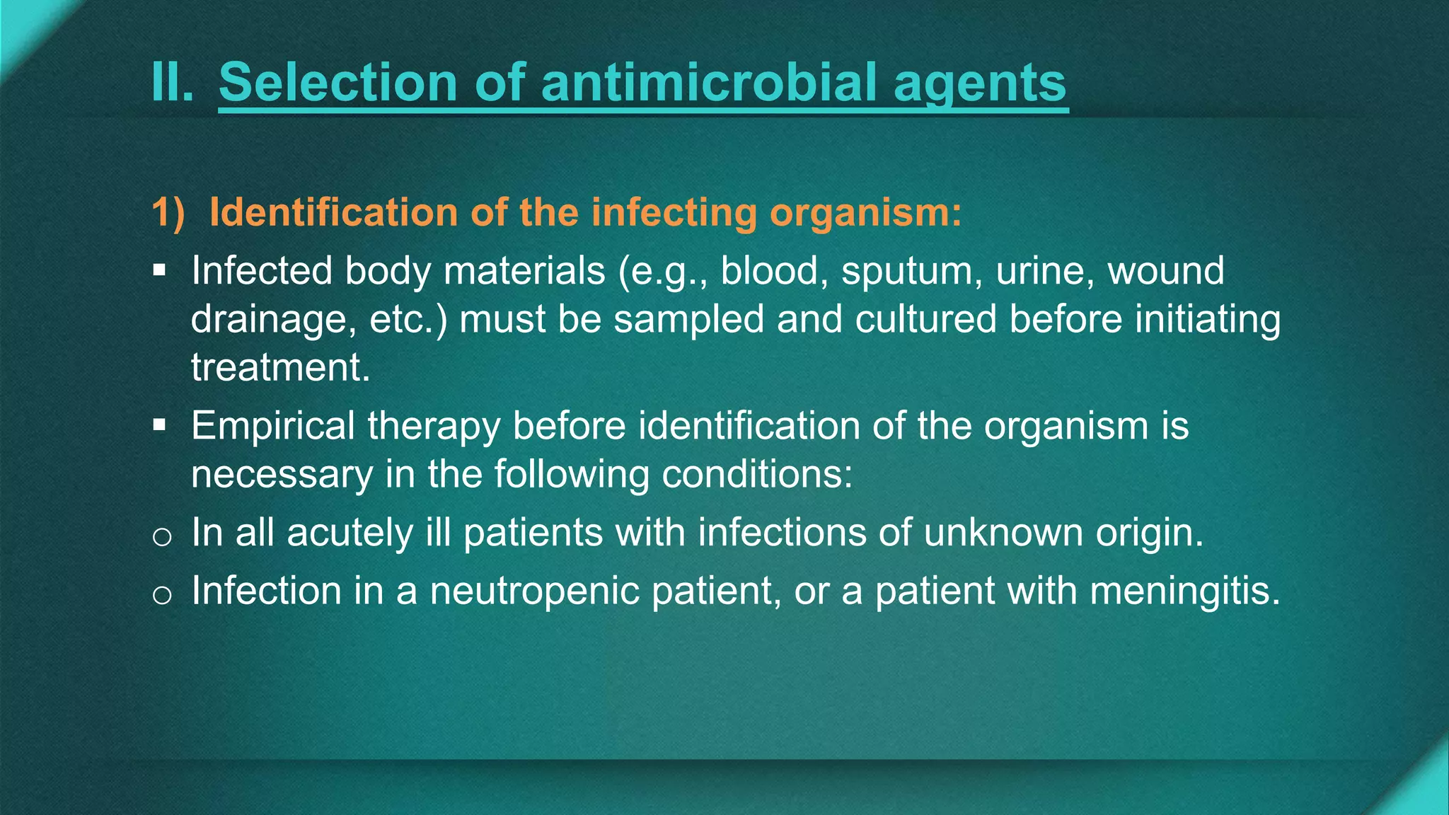 II. Selection of antimicrobial agents
1) Identification of the infecting organism:
 Infected body materials (e.g., blood, sputum, urine, wound
drainage, etc.) must be sampled and cultured before initiating
treatment.
 Empirical therapy before identification of the organism is
necessary in the following conditions:
o In all acutely ill patients with infections of unknown origin.
o Infection in a neutropenic patient, or a patient with meningitis.
 