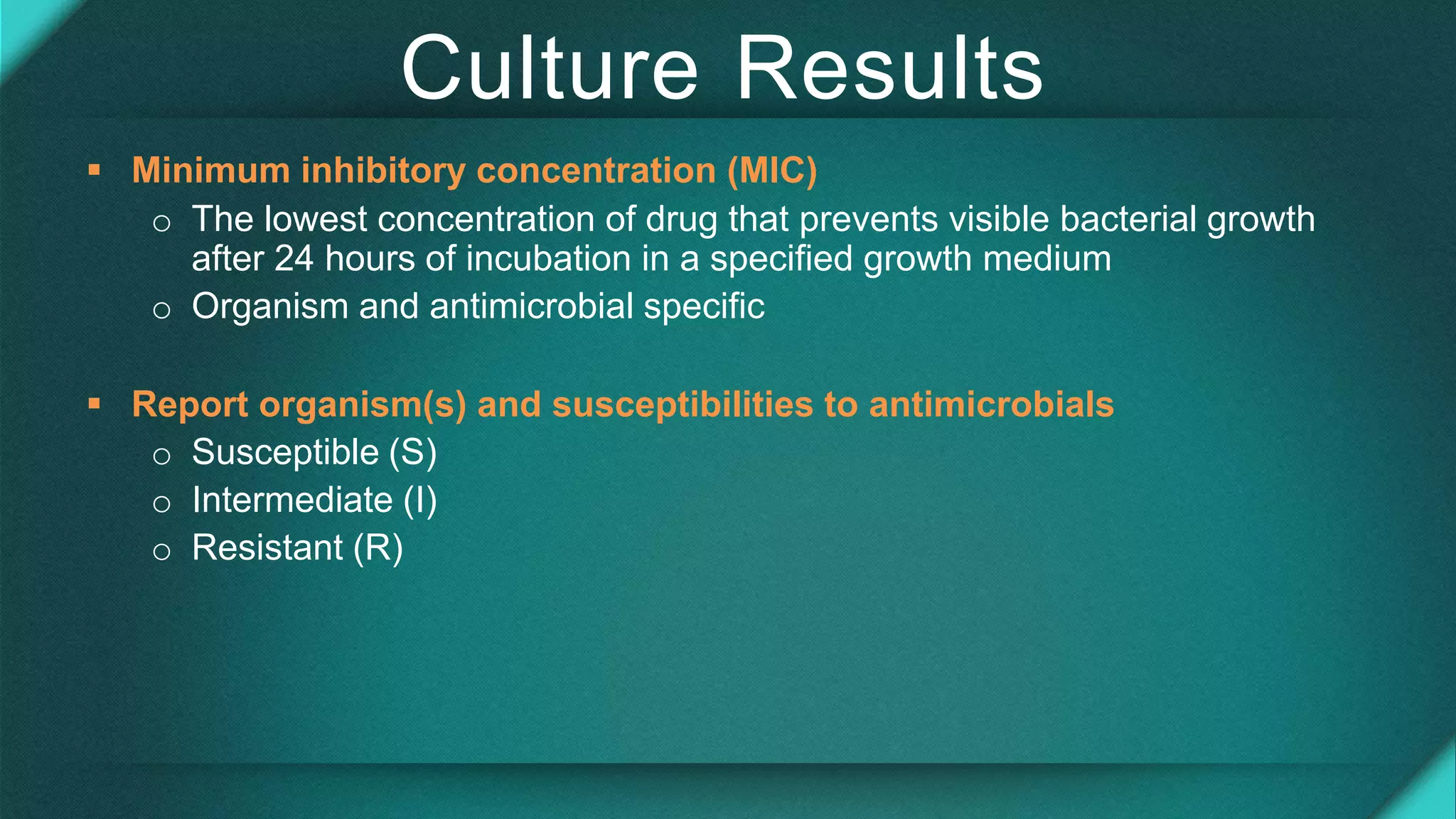 Culture Results
 Minimum inhibitory concentration (MIC)
o The lowest concentration of drug that prevents visible bacterial growth
after 24 hours of incubation in a specified growth medium
o Organism and antimicrobial specific
 Report organism(s) and susceptibilities to antimicrobials
o Susceptible (S)
o Intermediate (I)
o Resistant (R)
 