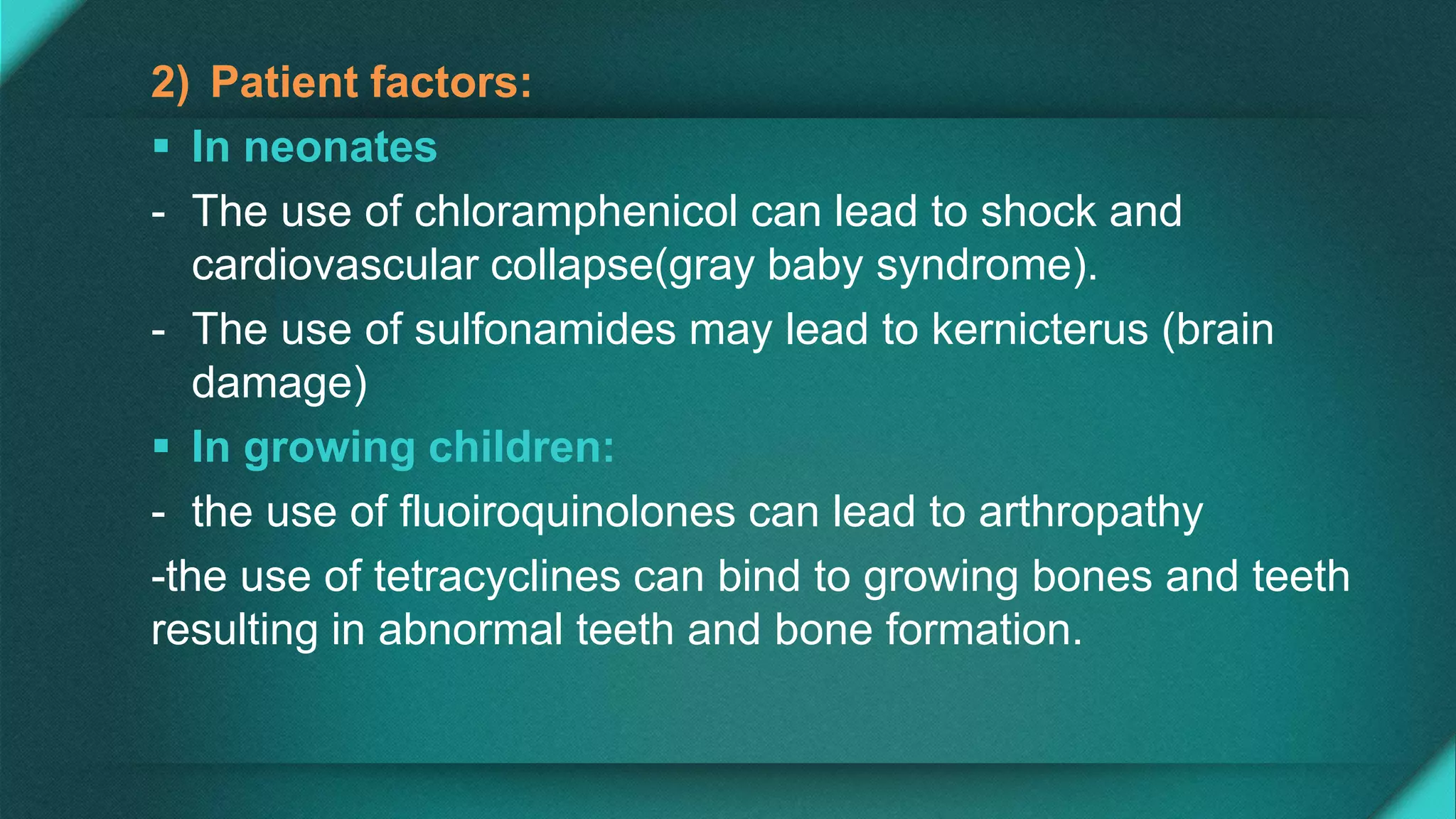 2) Patient factors:
 In neonates
- The use of chloramphenicol can lead to shock and
cardiovascular collapse(gray baby syndrome).
- The use of sulfonamides may lead to kernicterus (brain
damage)
 In growing children:
- the use of fluoiroquinolones can lead to arthropathy
-the use of tetracyclines can bind to growing bones and teeth
resulting in abnormal teeth and bone formation.
 
