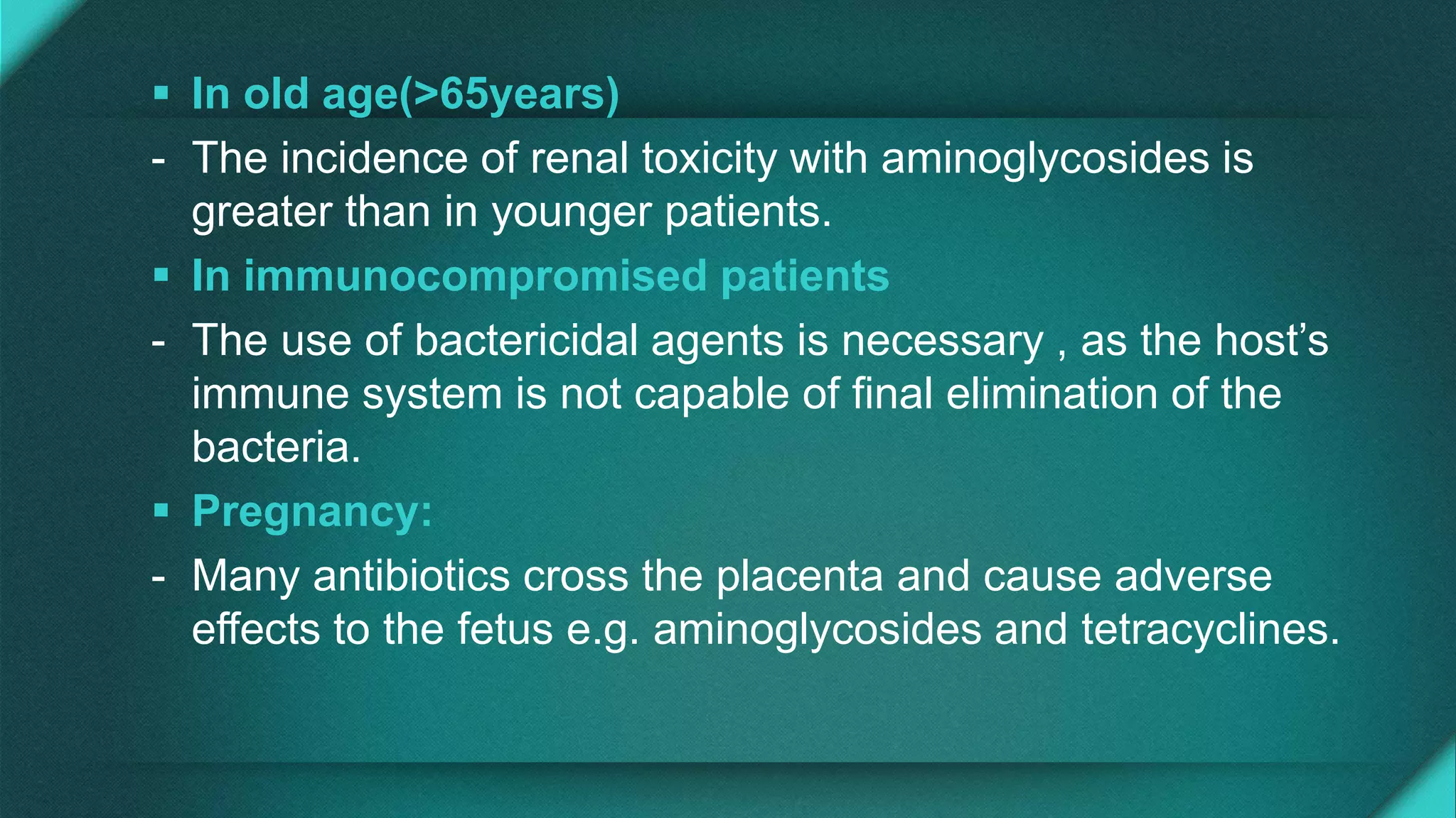  In old age(>65years)
- The incidence of renal toxicity with aminoglycosides is
greater than in younger patients.
 In immunocompromised patients
- The use of bactericidal agents is necessary , as the host’s
immune system is not capable of final elimination of the
bacteria.
 Pregnancy:
- Many antibiotics cross the placenta and cause adverse
effects to the fetus e.g. aminoglycosides and tetracyclines.
 
