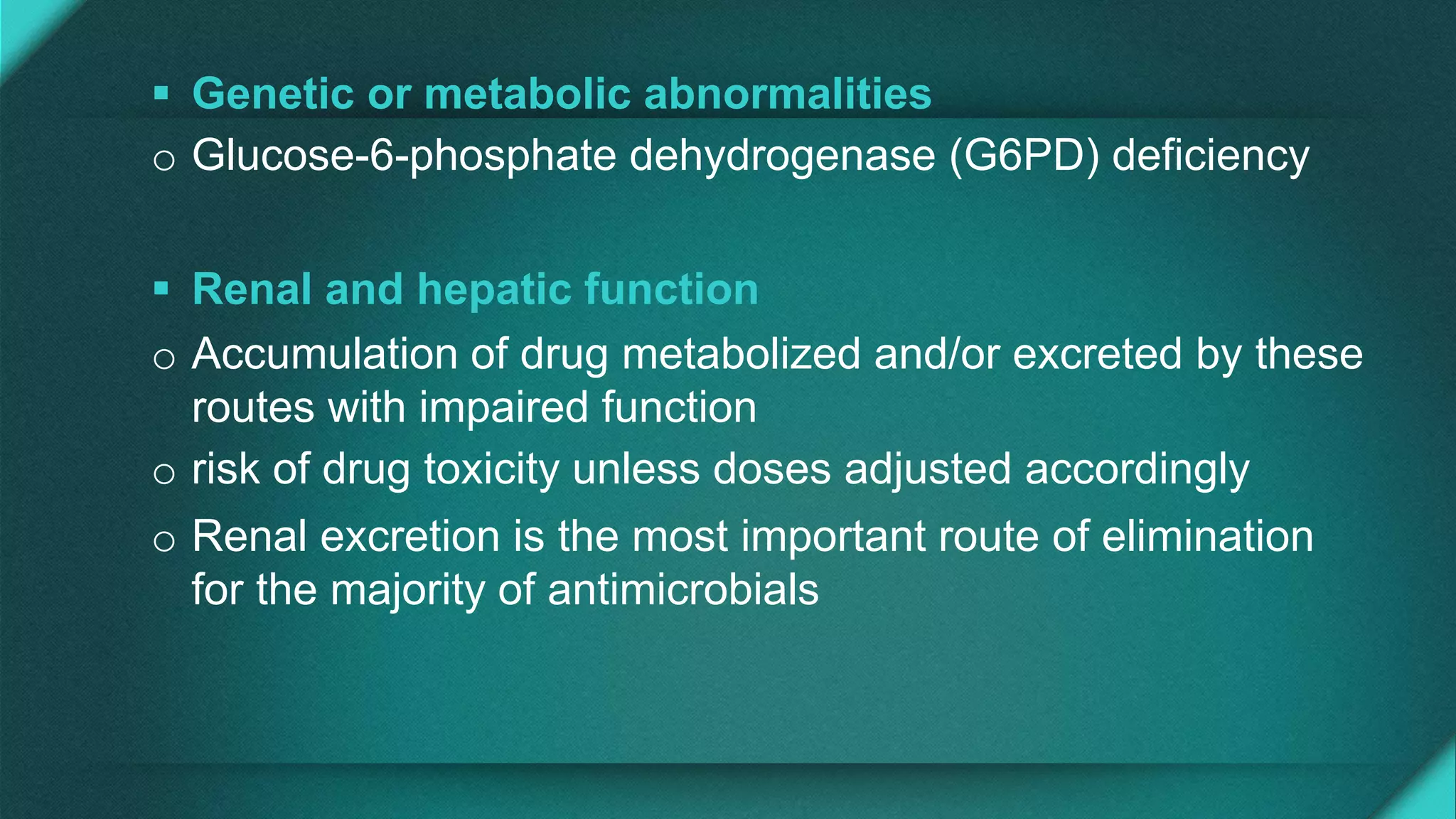  Genetic or metabolic abnormalities
o Glucose-6-phosphate dehydrogenase (G6PD) deficiency
 Renal and hepatic function
o Accumulation of drug metabolized and/or excreted by these
routes with impaired function
o risk of drug toxicity unless doses adjusted accordingly
o Renal excretion is the most important route of elimination
for the majority of antimicrobials
 