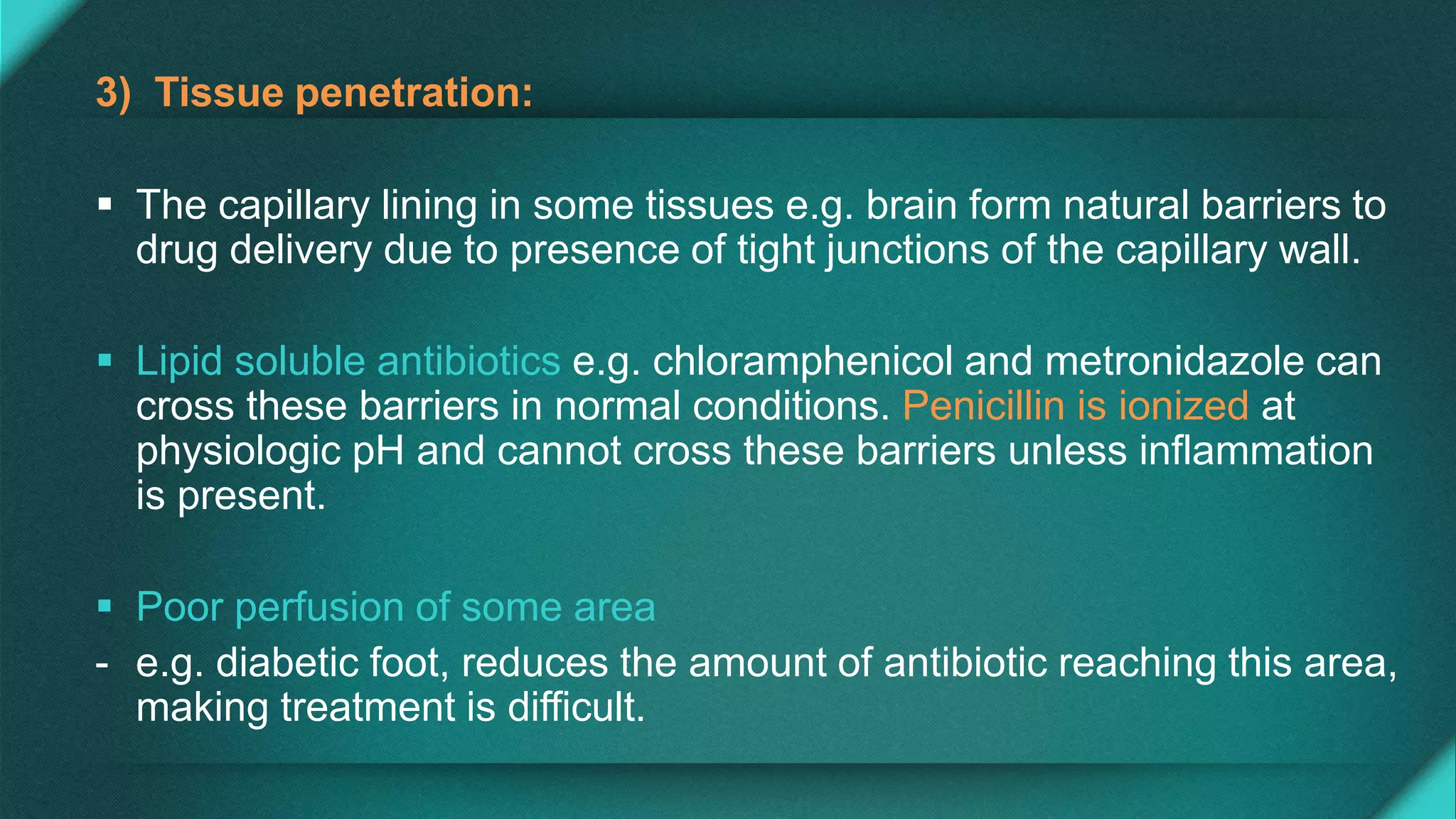 3) Tissue penetration:
 The capillary lining in some tissues e.g. brain form natural barriers to
drug delivery due to presence of tight junctions of the capillary wall.
 Lipid soluble antibiotics e.g. chloramphenicol and metronidazole can
cross these barriers in normal conditions. Penicillin is ionized at
physiologic pH and cannot cross these barriers unless inflammation
is present.
 Poor perfusion of some area
- e.g. diabetic foot, reduces the amount of antibiotic reaching this area,
making treatment is difficult.
 