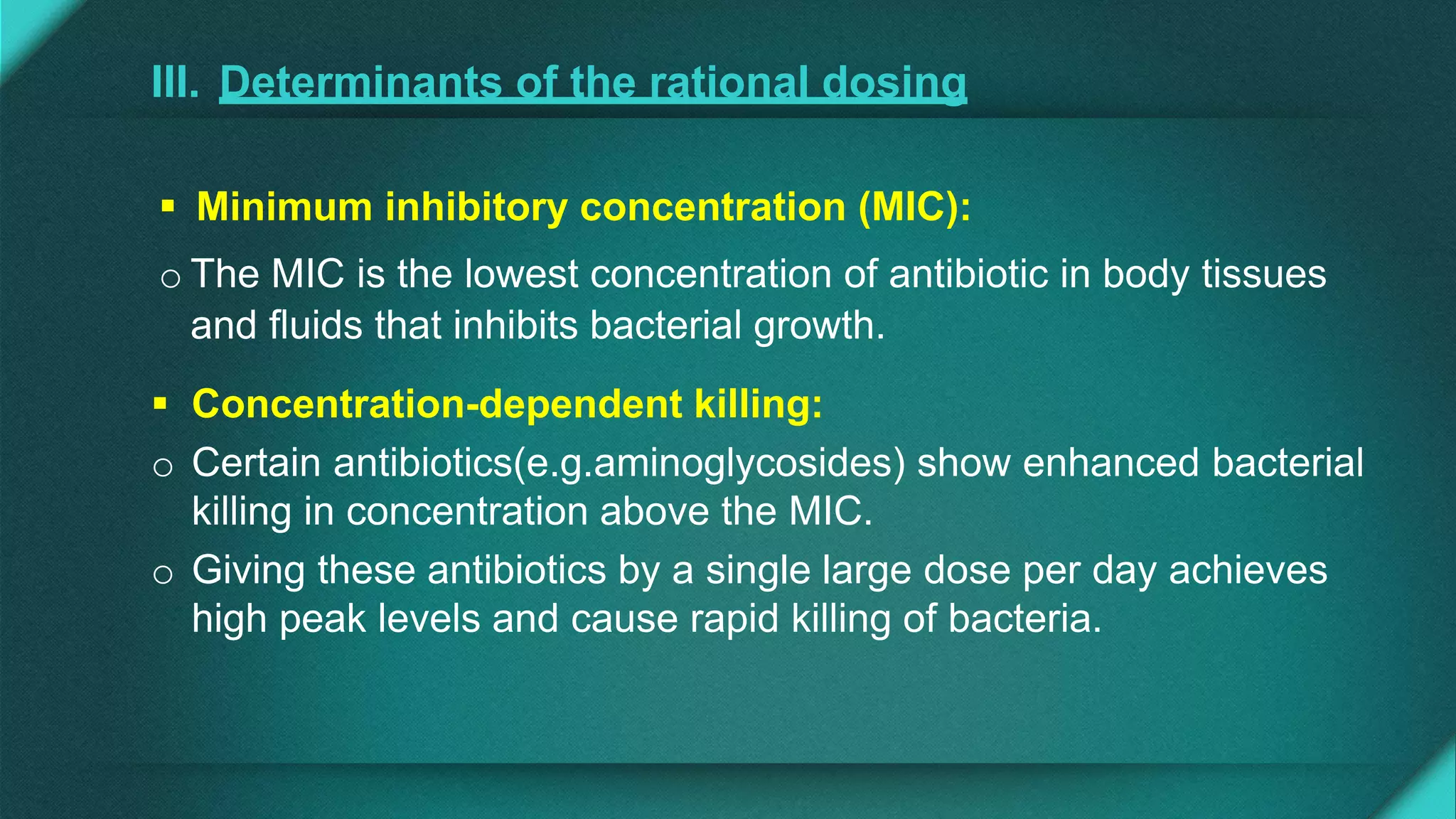 III. Determinants of the rational dosing
 Minimum inhibitory concentration (MIC):
o The MIC is the lowest concentration of antibiotic in body tissues
and fluids that inhibits bacterial growth.
 Concentration-dependent killing:
o Certain antibiotics(e.g.aminoglycosides) show enhanced bacterial
killing in concentration above the MIC.
o Giving these antibiotics by a single large dose per day achieves
high peak levels and cause rapid killing of bacteria.
 