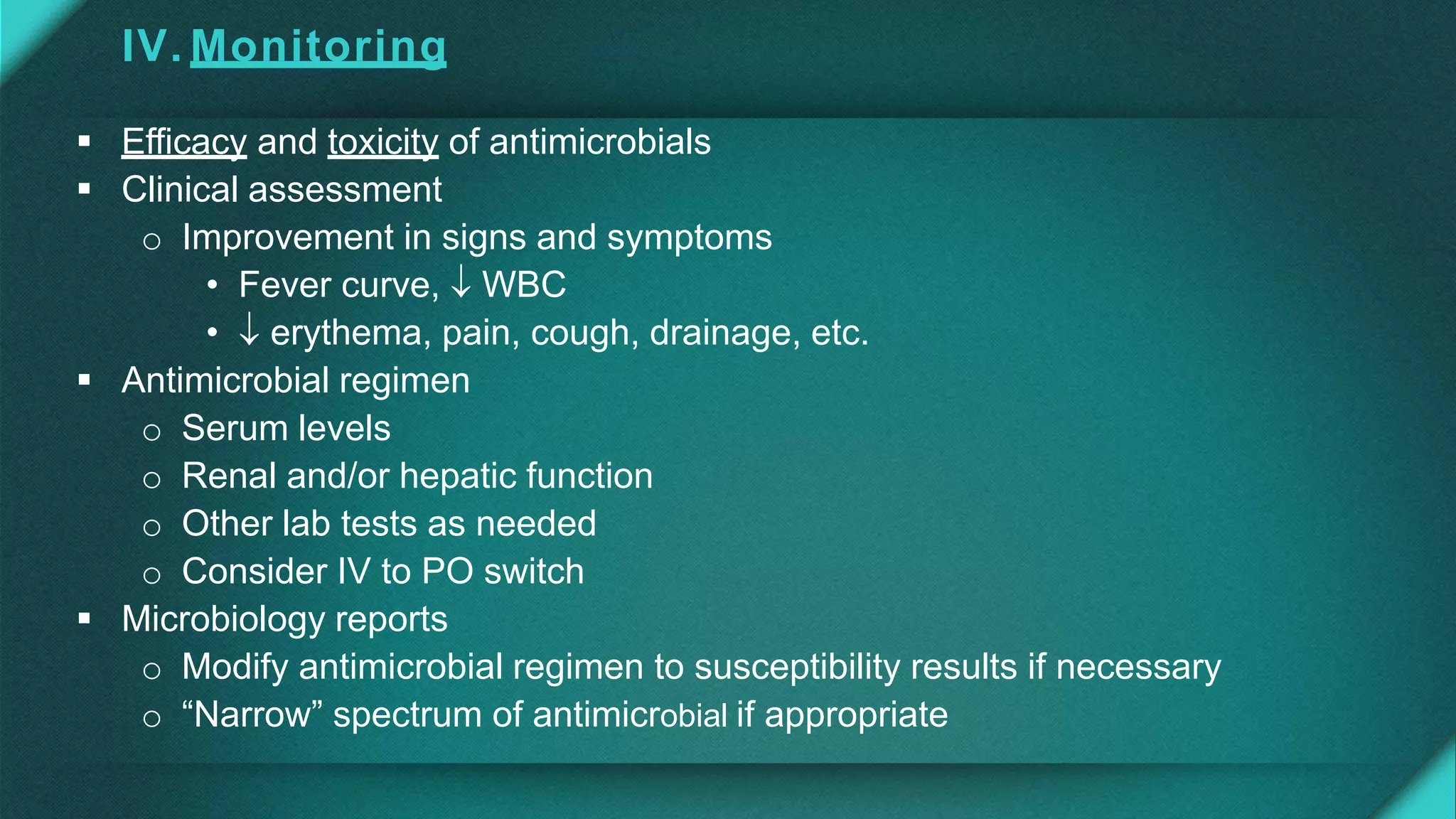 IV. Monitoring
 Efficacy and toxicity of antimicrobials
 Clinical assessment
o Improvement in signs and symptoms
• Fever curve,  WBC
•  erythema, pain, cough, drainage, etc.
 Antimicrobial regimen
o Serum levels
o Renal and/or hepatic function
o Other lab tests as needed
o Consider IV to PO switch
 Microbiology reports
o Modify antimicrobial regimen to susceptibility results if necessary
o “Narrow” spectrum of antimicrobial if appropriate
 
