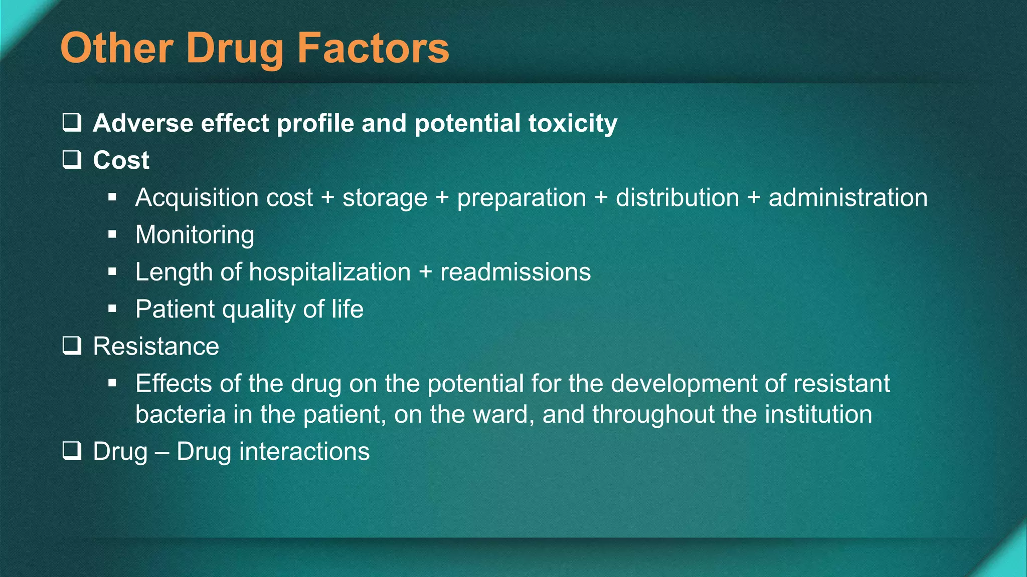 Other Drug Factors
 Adverse effect profile and potential toxicity
 Cost
 Acquisition cost + storage + preparation + distribution + administration
 Monitoring
 Length of hospitalization + readmissions
 Patient quality of life
 Resistance
 Effects of the drug on the potential for the development of resistant
bacteria in the patient, on the ward, and throughout the institution
 Drug – Drug interactions
 
