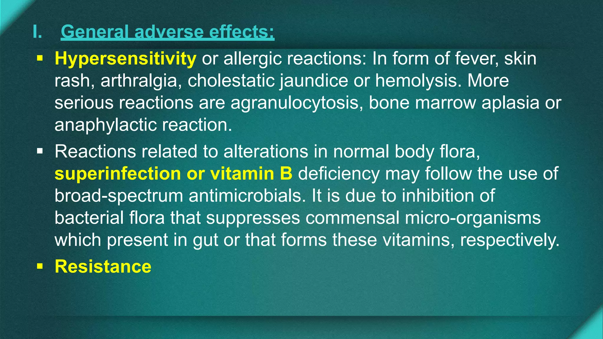 I. General adverse effects:
 Hypersensitivity or allergic reactions: In form of fever, skin
rash, arthralgia, cholestatic jaundice or hemolysis. More
serious reactions are agranulocytosis, bone marrow aplasia or
anaphylactic reaction.
 Reactions related to alterations in normal body flora,
superinfection or vitamin B deficiency may follow the use of
broad-spectrum antimicrobials. It is due to inhibition of
bacterial flora that suppresses commensal micro-organisms
which present in gut or that forms these vitamins, respectively.
 Resistance
 