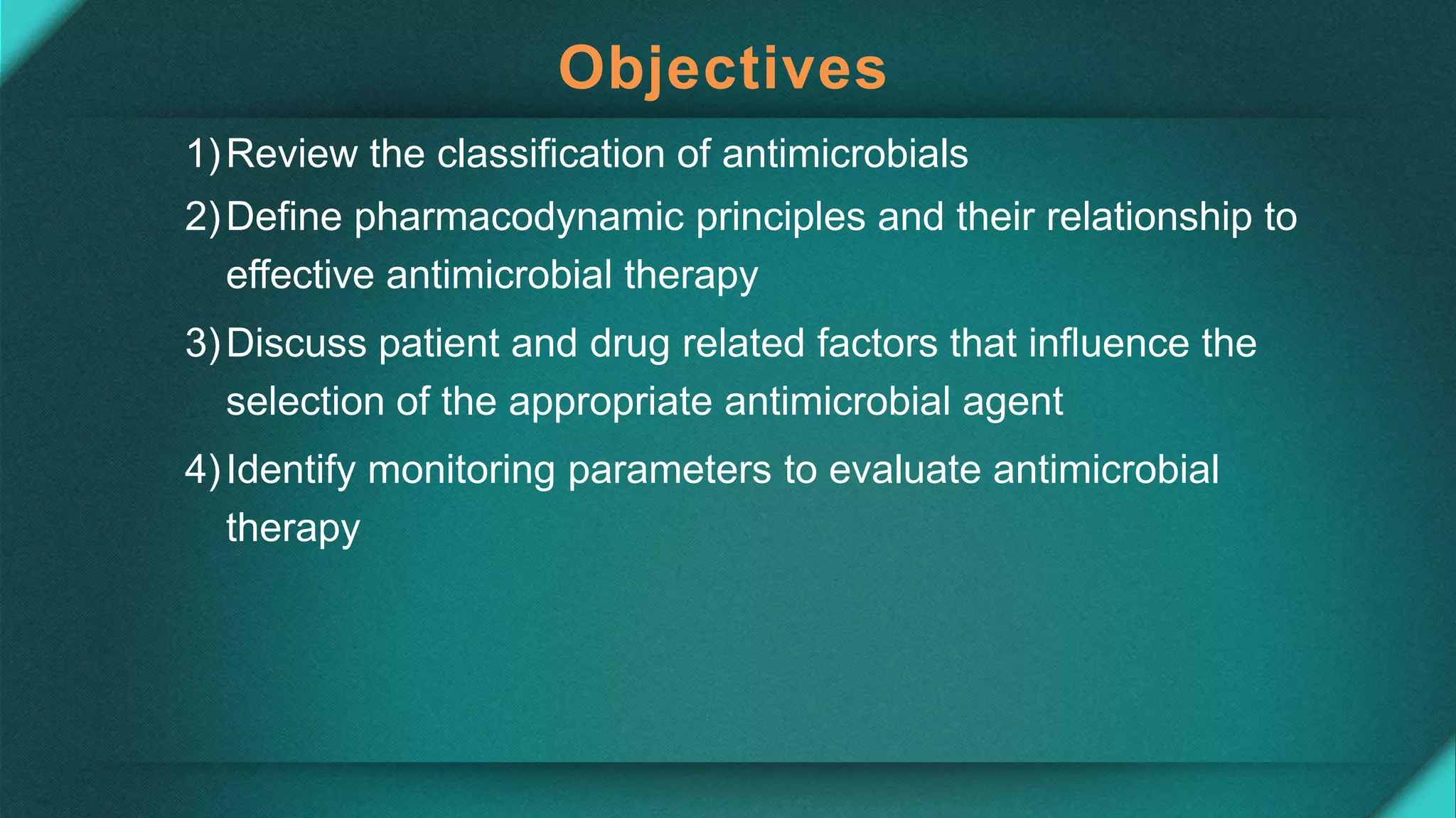 Objectives
1)Review the classification of antimicrobials
2)Define pharmacodynamic principles and their relationship to
effective antimicrobial therapy
3)Discuss patient and drug related factors that influence the
selection of the appropriate antimicrobial agent
4)Identify monitoring parameters to evaluate antimicrobial
therapy
 