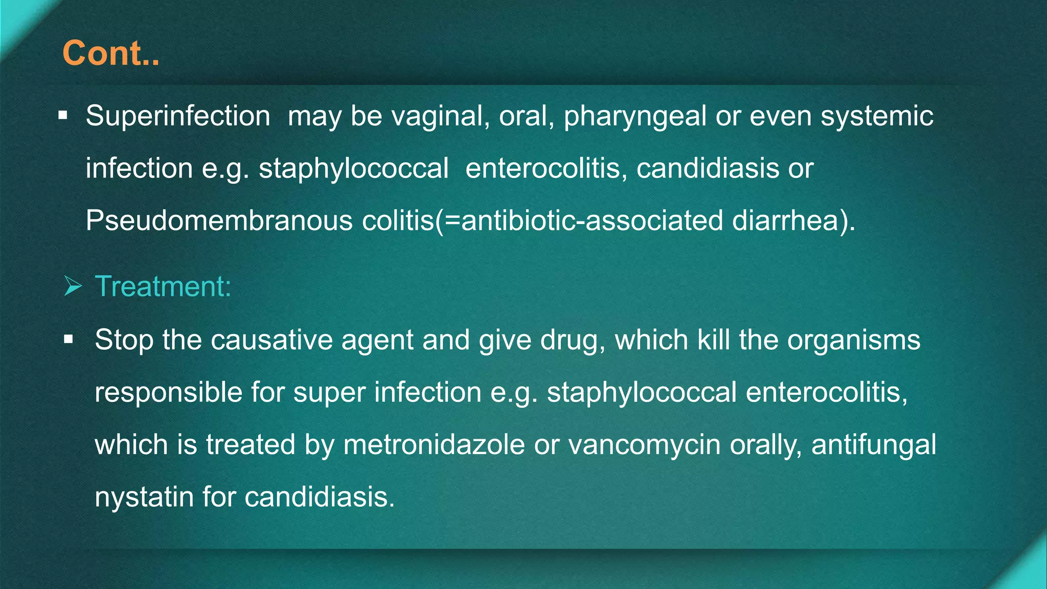Cont..
 Superinfection may be vaginal, oral, pharyngeal or even systemic
infection e.g. staphylococcal enterocolitis, candidiasis or
Pseudomembranous colitis(=antibiotic-associated diarrhea).
 Treatment:
 Stop the causative agent and give drug, which kill the organisms
responsible for super infection e.g. staphylococcal enterocolitis,
which is treated by metronidazole or vancomycin orally, antifungal
nystatin for candidiasis.
 