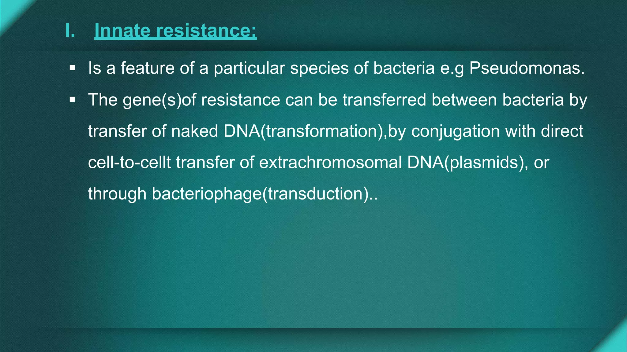 I. Innate resistance:
 Is a feature of a particular species of bacteria e.g Pseudomonas.
 The gene(s)of resistance can be transferred between bacteria by
transfer of naked DNA(transformation),by conjugation with direct
cell-to-cellt transfer of extrachromosomal DNA(plasmids), or
through bacteriophage(transduction)..
 