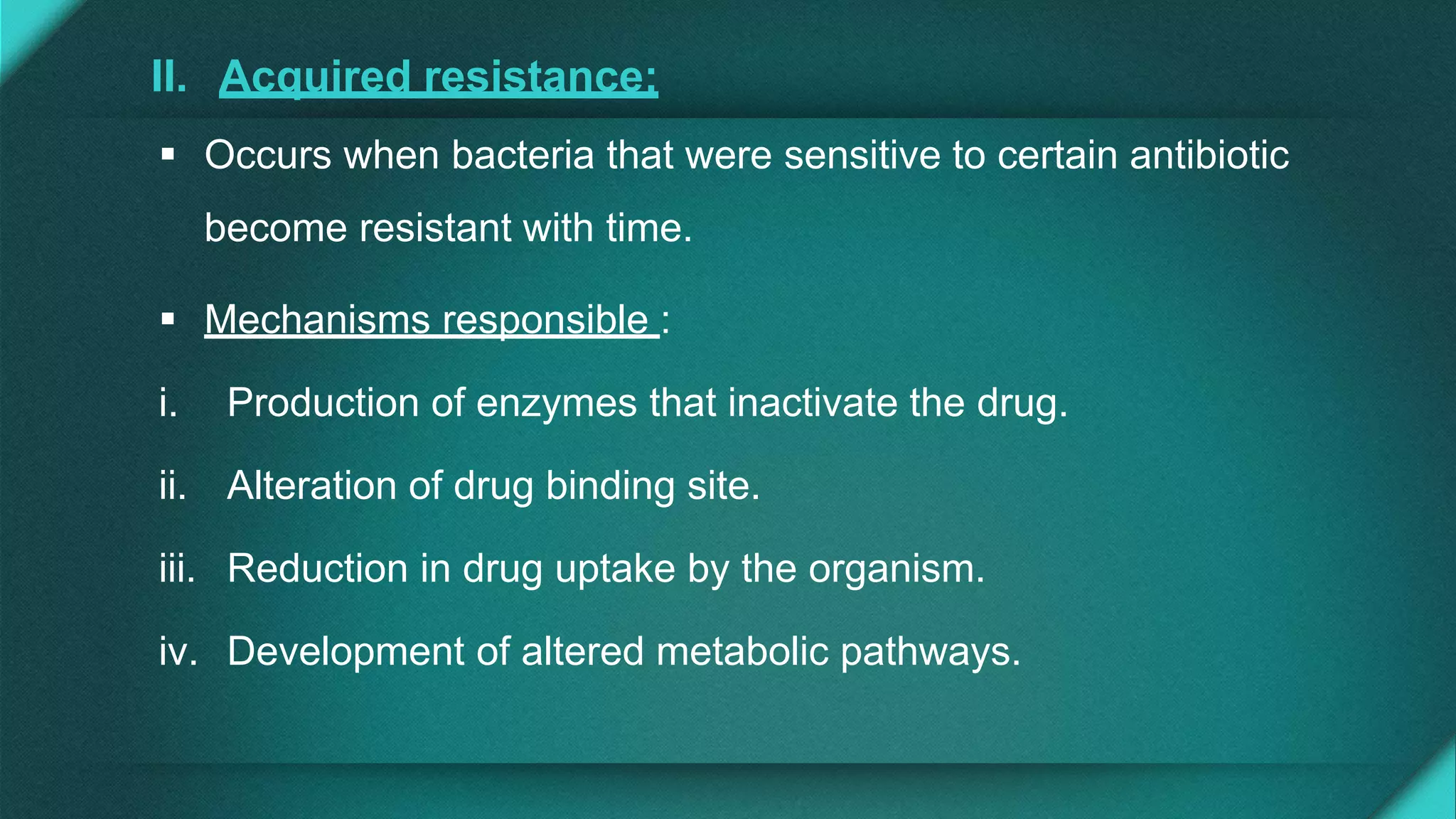 II. Acquired resistance:
 Occurs when bacteria that were sensitive to certain antibiotic
become resistant with time.
 Mechanisms responsible :
i. Production of enzymes that inactivate the drug.
ii. Alteration of drug binding site.
iii. Reduction in drug uptake by the organism.
iv. Development of altered metabolic pathways.
 