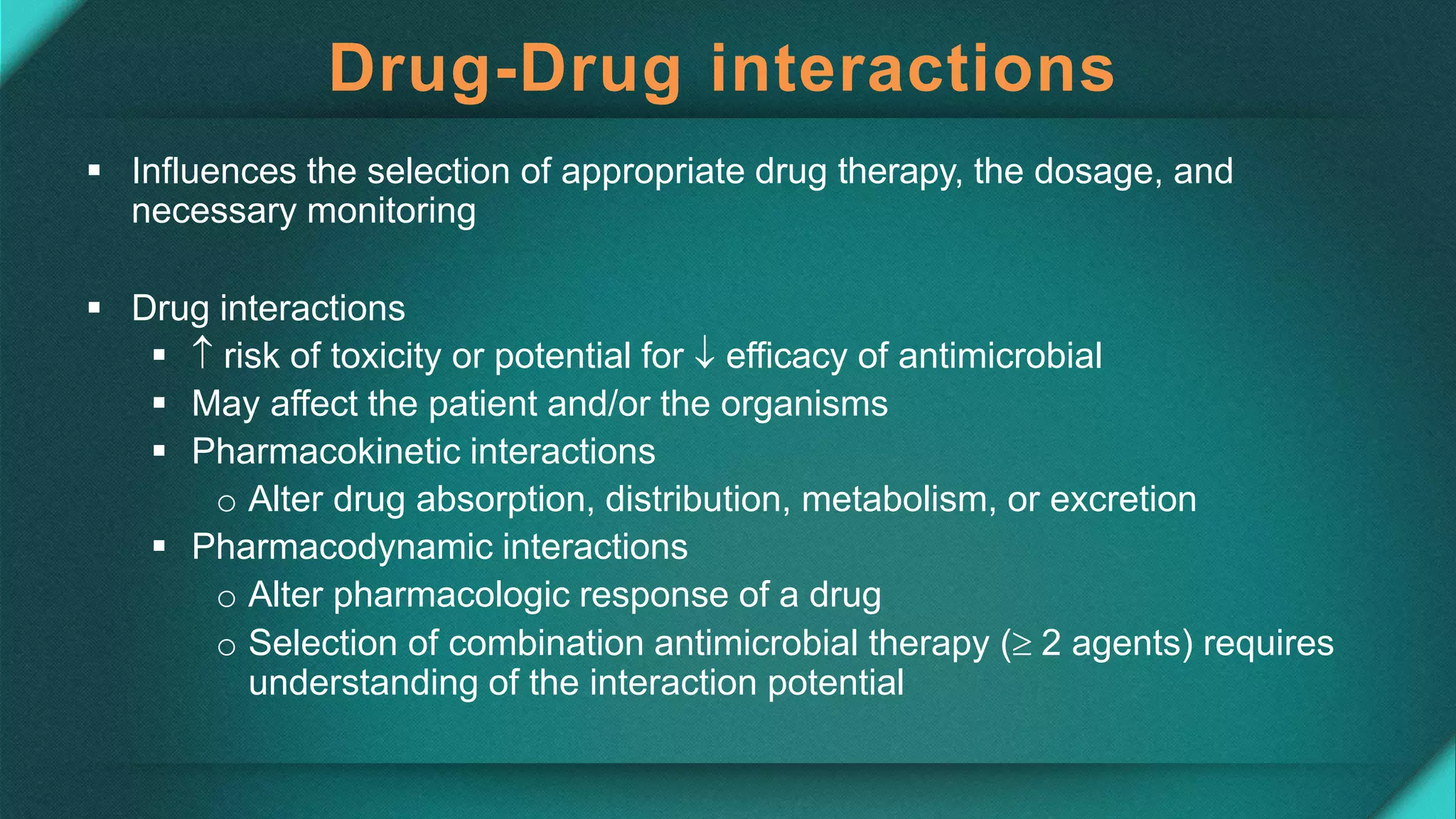 Drug-Drug interactions
 Influences the selection of appropriate drug therapy, the dosage, and
necessary monitoring
 Drug interactions
  risk of toxicity or potential for  efficacy of antimicrobial
 May affect the patient and/or the organisms
 Pharmacokinetic interactions
o Alter drug absorption, distribution, metabolism, or excretion
 Pharmacodynamic interactions
o Alter pharmacologic response of a drug
o Selection of combination antimicrobial therapy ( 2 agents) requires
understanding of the interaction potential
 