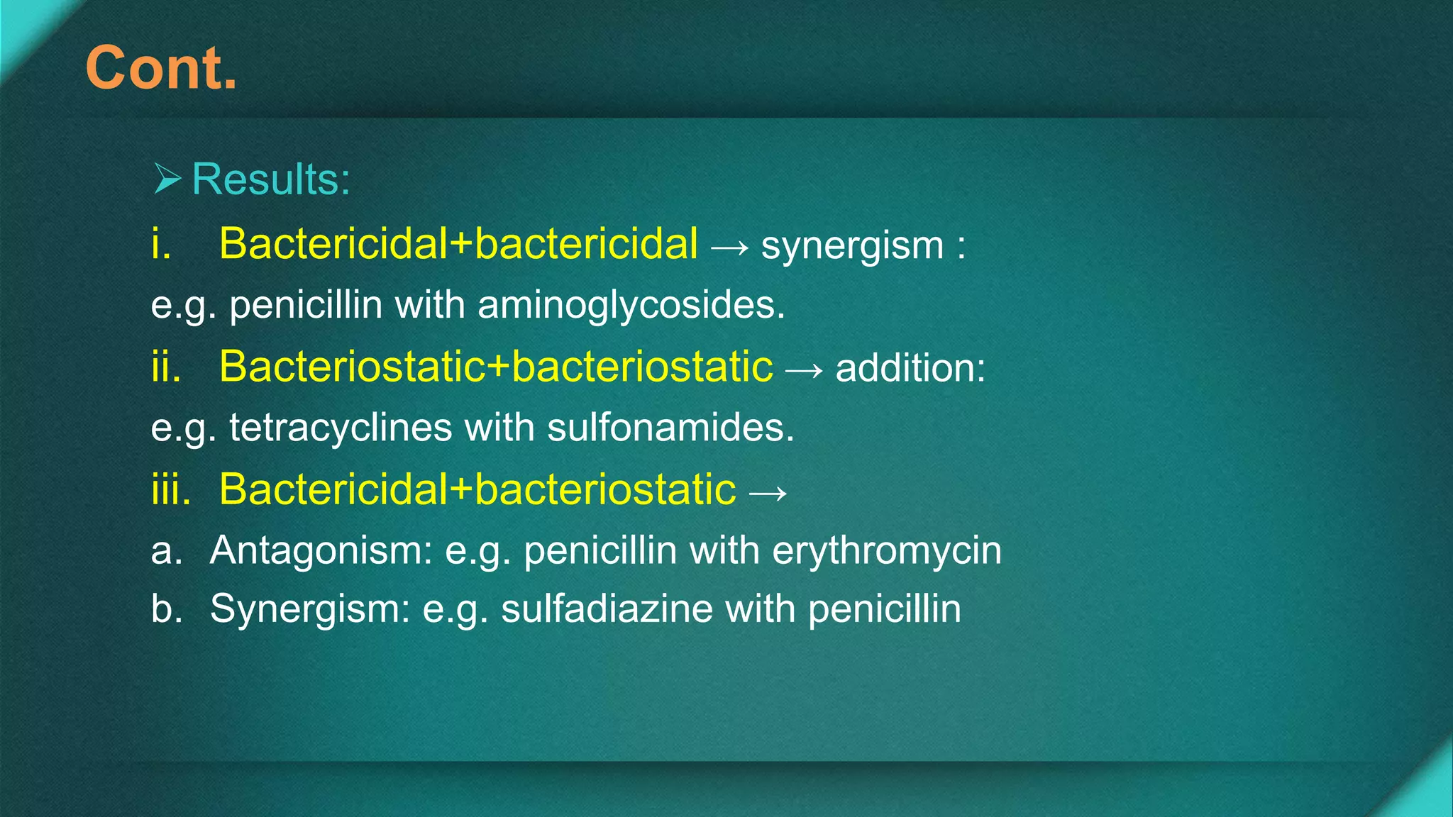 Cont.
Results:
i. Bactericidal+bactericidal → synergism :
e.g. penicillin with aminoglycosides.
ii. Bacteriostatic+bacteriostatic → addition:
e.g. tetracyclines with sulfonamides.
iii. Bactericidal+bacteriostatic →
a. Antagonism: e.g. penicillin with erythromycin
b. Synergism: e.g. sulfadiazine with penicillin
 