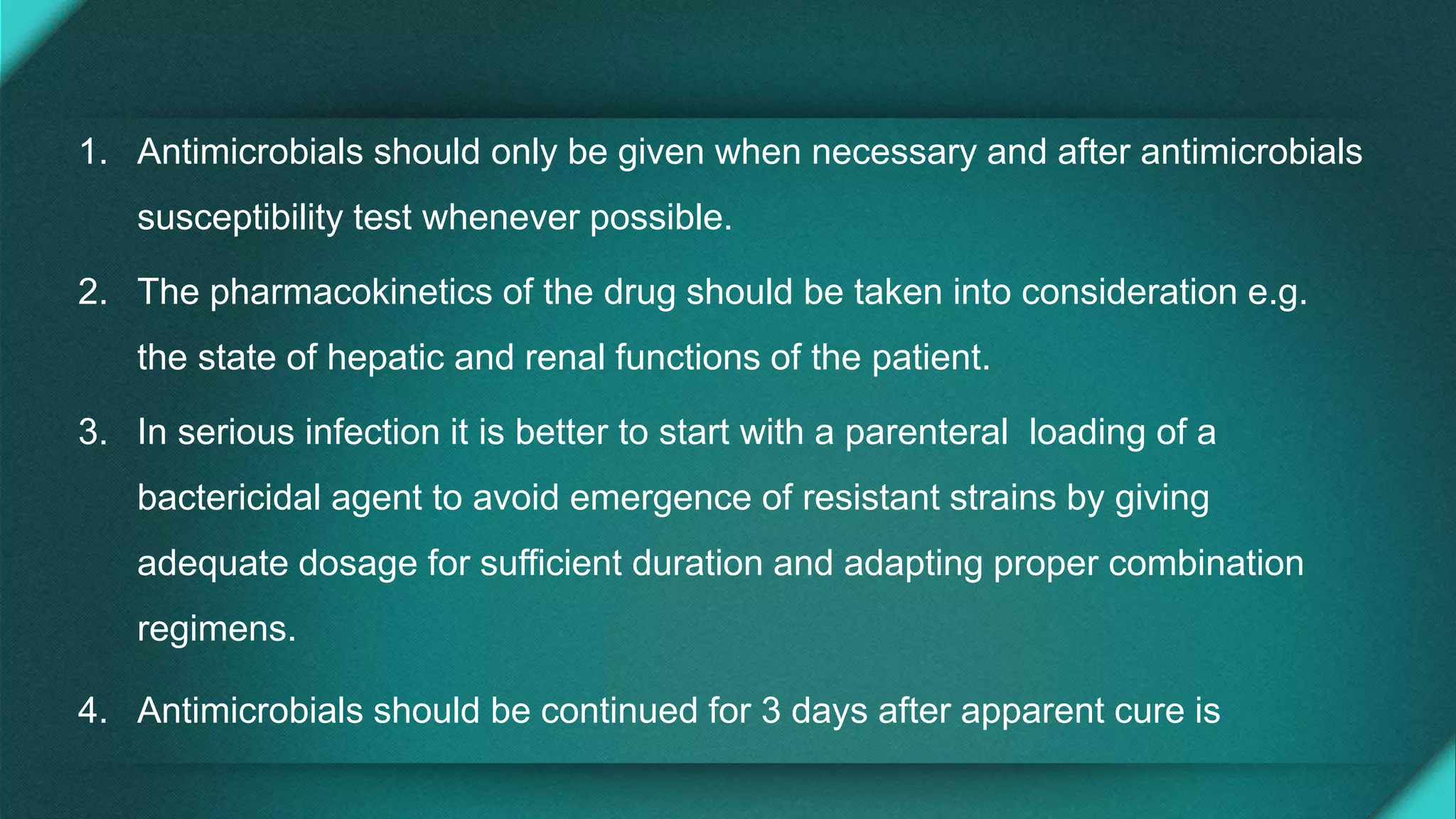 1. Antimicrobials should only be given when necessary and after antimicrobials
susceptibility test whenever possible.
2. The pharmacokinetics of the drug should be taken into consideration e.g.
the state of hepatic and renal functions of the patient.
3. In serious infection it is better to start with a parenteral loading of a
bactericidal agent to avoid emergence of resistant strains by giving
adequate dosage for sufficient duration and adapting proper combination
regimens.
4. Antimicrobials should be continued for 3 days after apparent cure is
 