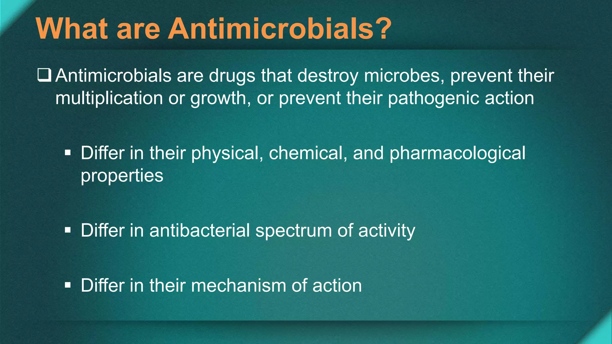 What are Antimicrobials?
Antimicrobials are drugs that destroy microbes, prevent their
multiplication or growth, or prevent their pathogenic action
 Differ in their physical, chemical, and pharmacological
properties
 Differ in antibacterial spectrum of activity
 Differ in their mechanism of action
 