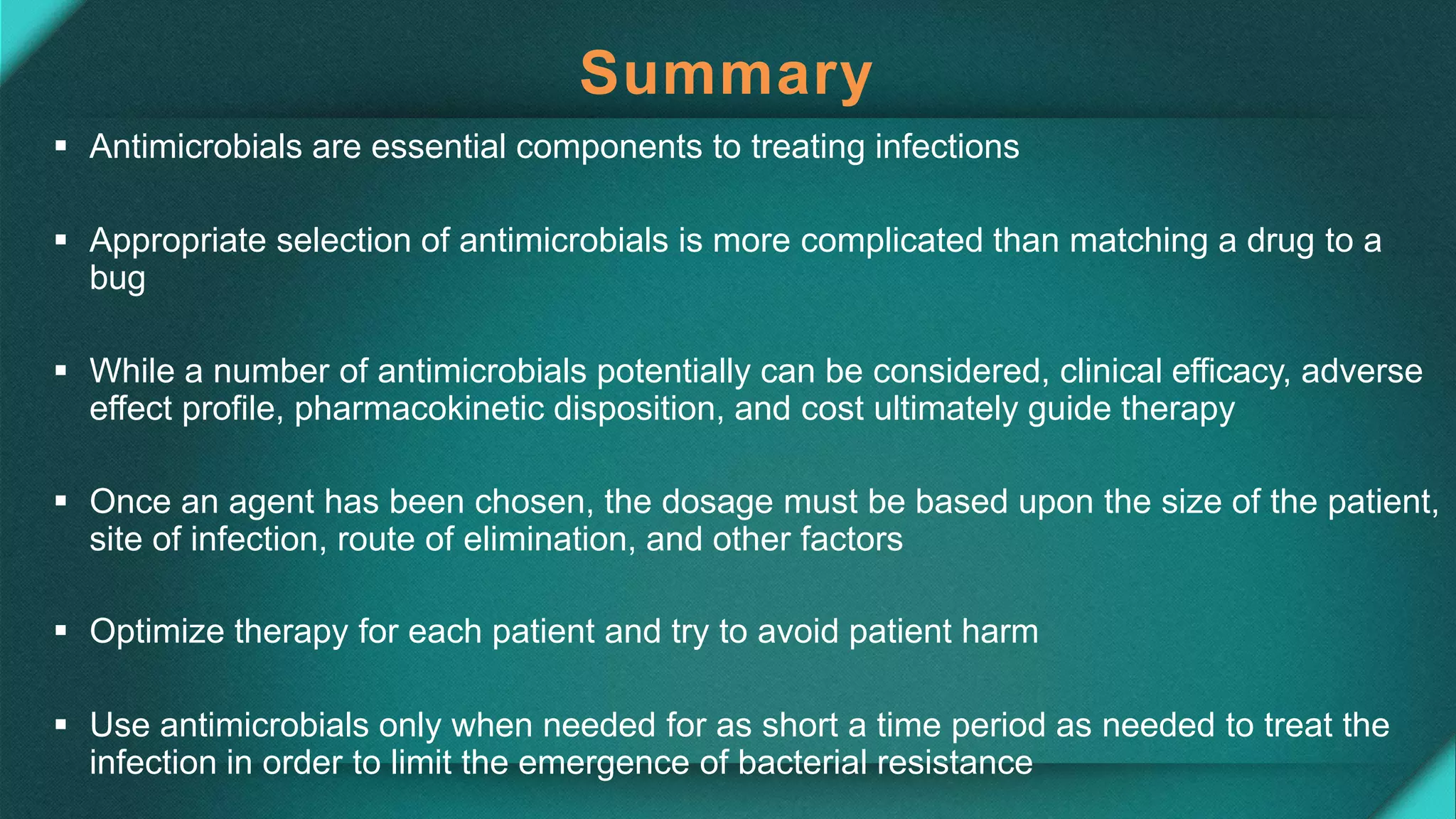 Summary
 Antimicrobials are essential components to treating infections
 Appropriate selection of antimicrobials is more complicated than matching a drug to a
bug
 While a number of antimicrobials potentially can be considered, clinical efficacy, adverse
effect profile, pharmacokinetic disposition, and cost ultimately guide therapy
 Once an agent has been chosen, the dosage must be based upon the size of the patient,
site of infection, route of elimination, and other factors
 Optimize therapy for each patient and try to avoid patient harm
 Use antimicrobials only when needed for as short a time period as needed to treat the
infection in order to limit the emergence of bacterial resistance
 