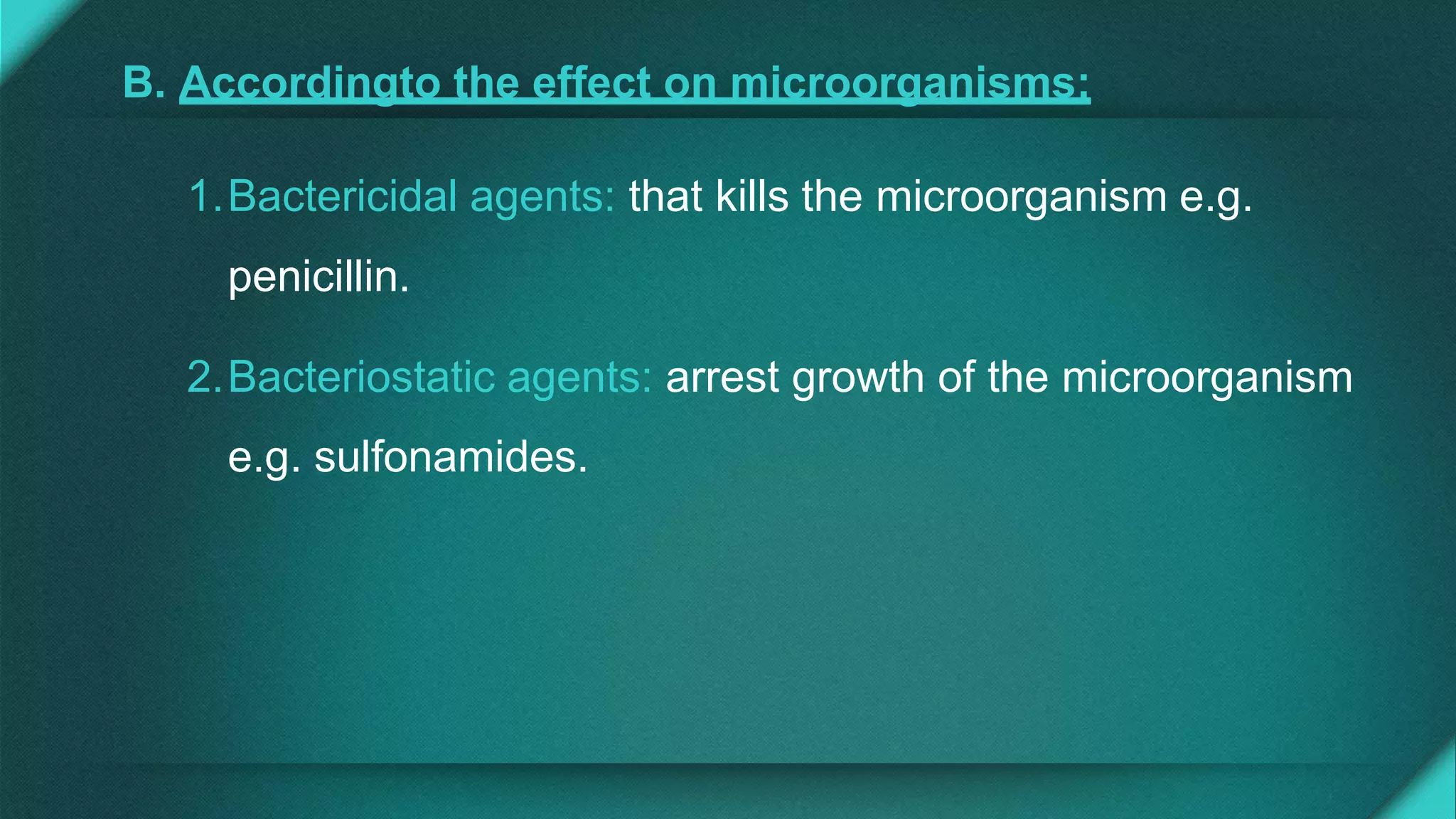 B. Accordingto the effect on microorganisms:
1.Bactericidal agents: that kills the microorganism e.g.
penicillin.
2.Bacteriostatic agents: arrest growth of the microorganism
e.g. sulfonamides.
 