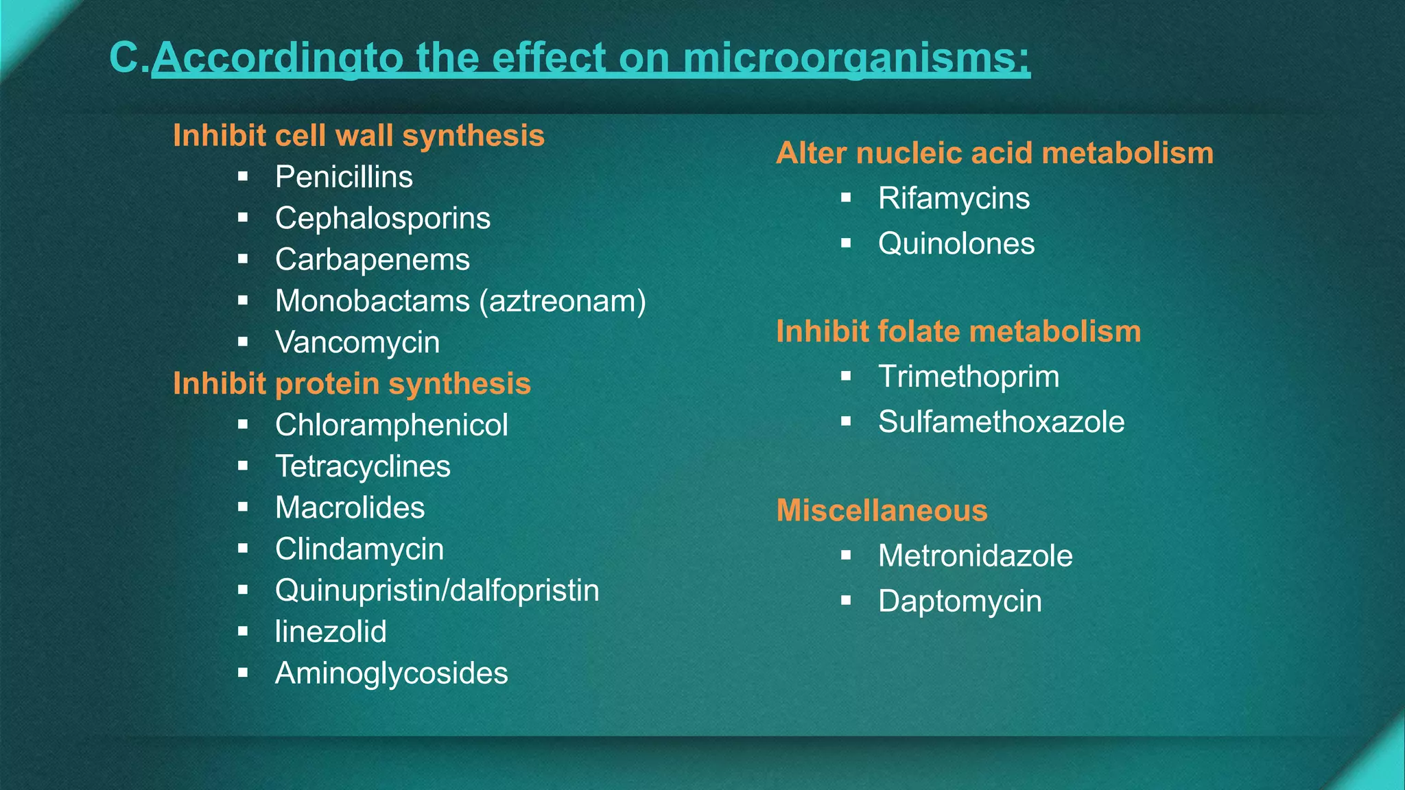 Inhibit cell wall synthesis
 Penicillins
 Cephalosporins
 Carbapenems
 Monobactams (aztreonam)
 Vancomycin
Inhibit protein synthesis
 Chloramphenicol
 Tetracyclines
 Macrolides
 Clindamycin
 Quinupristin/dalfopristin
 linezolid
 Aminoglycosides
Alter nucleic acid metabolism
 Rifamycins
 Quinolones
Inhibit folate metabolism
 Trimethoprim
 Sulfamethoxazole
Miscellaneous
 Metronidazole
 Daptomycin
C.Accordingto the effect on microorganisms:
 