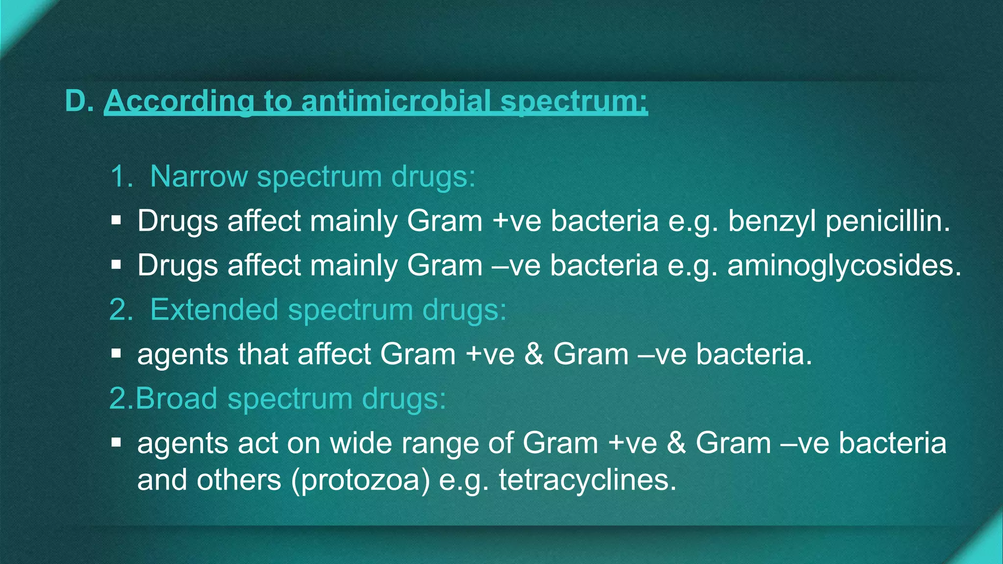 D. According to antimicrobial spectrum:
1. Narrow spectrum drugs:
 Drugs affect mainly Gram +ve bacteria e.g. benzyl penicillin.
 Drugs affect mainly Gram –ve bacteria e.g. aminoglycosides.
2. Extended spectrum drugs:
 agents that affect Gram +ve & Gram –ve bacteria.
2.Broad spectrum drugs:
 agents act on wide range of Gram +ve & Gram –ve bacteria
and others (protozoa) e.g. tetracyclines.
 