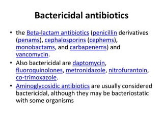 Bactericidal antibiotics
• the Beta-lactam antibiotics (penicillin derivatives
(penams), cephalosporins (cephems),
monobactams, and carbapenems) and
vancomycin.
• Also bactericidal are daptomycin,
fluoroquinolones, metronidazole, nitrofurantoin,
co-trimoxazole.
• Aminoglycosidic antibiotics are usually considered
bactericidal, although they may be bacteriostatic
with some organisms
 