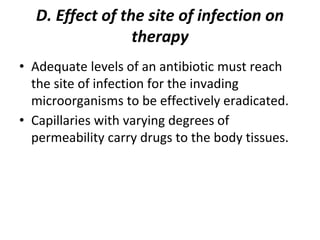 D. Effect of the site of infection on
therapy
• Adequate levels of an antibiotic must reach
the site of infection for the invading
microorganisms to be effectively eradicated.
• Capillaries with varying degrees of
permeability carry drugs to the body tissues.
 