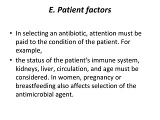 E. Patient factors
• In selecting an antibiotic, attention must be
paid to the condition of the patient. For
example,
• the status of the patient's immune system,
kidneys, liver, circulation, and age must be
considered. In women, pregnancy or
breastfeeding also affects selection of the
antimicrobial agent.
 