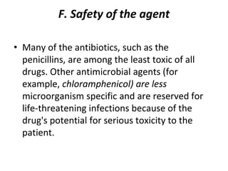 F. Safety of the agent
• Many of the antibiotics, such as the
penicillins, are among the least toxic of all
drugs. Other antimicrobial agents (for
example, chloramphenicol) are less
microorganism specific and are reserved for
life-threatening infections because of the
drug's potential for serious toxicity to the
patient.
 