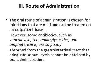 III. Route of Administration
• The oral route of administration is chosen for
infections that are mild and can be treated on
an outpatient basis.
However, some antibiotics, such as
vancomycin, the aminoglycosides, and
amphotericin B, are so poorly
absorbed from the gastrointestinal tract that
adequate serum levels cannot be obtained by
oral administration.
 