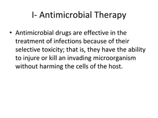 I- Antimicrobial Therapy
• Antimicrobial drugs are effective in the
treatment of infections because of their
selective toxicity; that is, they have the ability
to injure or kill an invading microorganism
without harming the cells of the host.
 