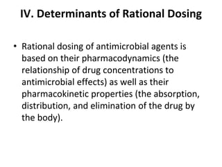 IV. Determinants of Rational Dosing
• Rational dosing of antimicrobial agents is
based on their pharmacodynamics (the
relationship of drug concentrations to
antimicrobial effects) as well as their
pharmacokinetic properties (the absorption,
distribution, and elimination of the drug by
the body).
 