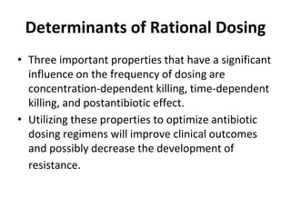 Determinants of Rational Dosing
• Three important properties that have a significant
influence on the frequency of dosing are
concentration-dependent killing, time-dependent
killing, and postantibiotic effect.
• Utilizing these properties to optimize antibiotic
dosing regimens will improve clinical outcomes
and possibly decrease the development of
resistance.
 