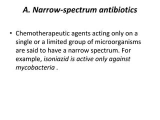 A. Narrow-spectrum antibiotics
• Chemotherapeutic agents acting only on a
single or a limited group of microorganisms
are said to have a narrow spectrum. For
example, isoniazid is active only against
mycobacteria .
 