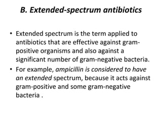 B. Extended-spectrum antibiotics
• Extended spectrum is the term applied to
antibiotics that are effective against gram-
positive organisms and also against a
significant number of gram-negative bacteria.
• For example, ampicillin is considered to have
an extended spectrum, because it acts against
gram-positive and some gram-negative
bacteria .
 