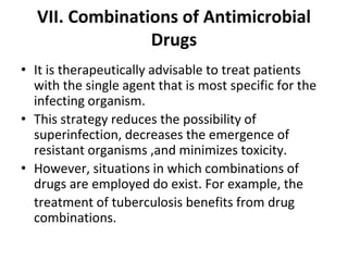 VII. Combinations of Antimicrobial
Drugs
• It is therapeutically advisable to treat patients
with the single agent that is most specific for the
infecting organism.
• This strategy reduces the possibility of
superinfection, decreases the emergence of
resistant organisms ,and minimizes toxicity.
• However, situations in which combinations of
drugs are employed do exist. For example, the
treatment of tuberculosis benefits from drug
combinations.
 