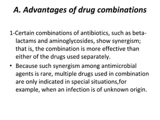 A. Advantages of drug combinations
1-Certain combinations of antibiotics, such as beta-
lactams and aminoglycosides, show synergism;
that is, the combination is more effective than
either of the drugs used separately.
• Because such synergism among antimicrobial
agents is rare, multiple drugs used in combination
are only indicated in special situations,for
example, when an infection is of unknown origin.
 