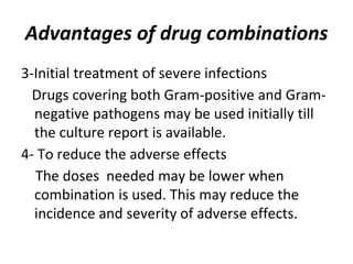 Advantages of drug combinations
3-Initial treatment of severe infections
Drugs covering both Gram-positive and Gram-
negative pathogens may be used initially till
the culture report is available.
4- To reduce the adverse effects
The doses needed may be lower when
combination is used. This may reduce the
incidence and severity of adverse effects.
 