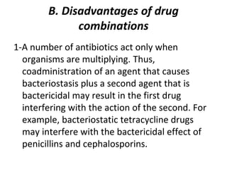 B. Disadvantages of drug
combinations
1-A number of antibiotics act only when
organisms are multiplying. Thus,
coadministration of an agent that causes
bacteriostasis plus a second agent that is
bactericidal may result in the first drug
interfering with the action of the second. For
example, bacteriostatic tetracycline drugs
may interfere with the bactericidal effect of
penicillins and cephalosporins.
 