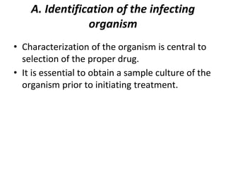 A. Identification of the infecting
organism
• Characterization of the organism is central to
selection of the proper drug.
• It is essential to obtain a sample culture of the
organism prior to initiating treatment.
 