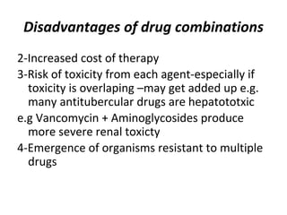 Disadvantages of drug combinations
2-Increased cost of therapy
3-Risk of toxicity from each agent-especially if
toxicity is overlaping –may get added up e.g.
many antitubercular drugs are hepatototxic
e.g Vancomycin + Aminoglycosides produce
more severe renal toxicty
4-Emergence of organisms resistant to multiple
drugs
 