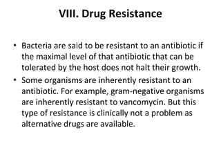 VIII. Drug Resistance
• Bacteria are said to be resistant to an antibiotic if
the maximal level of that antibiotic that can be
tolerated by the host does not halt their growth.
• Some organisms are inherently resistant to an
antibiotic. For example, gram-negative organisms
are inherently resistant to vancomycin. But this
type of resistance is clinically not a problem as
alternative drugs are available.
 