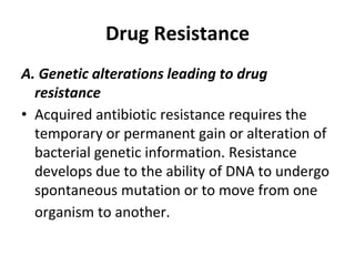 Drug Resistance
A. Genetic alterations leading to drug
resistance
• Acquired antibiotic resistance requires the
temporary or permanent gain or alteration of
bacterial genetic information. Resistance
develops due to the ability of DNA to undergo
spontaneous mutation or to move from one
organism to another.
 