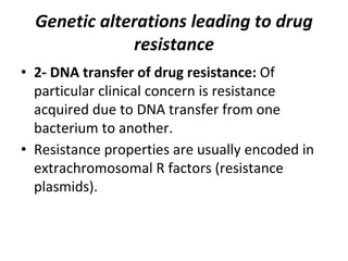 Genetic alterations leading to drug
resistance
• 2- DNA transfer of drug resistance: Of
particular clinical concern is resistance
acquired due to DNA transfer from one
bacterium to another.
• Resistance properties are usually encoded in
extrachromosomal R factors (resistance
plasmids).
 