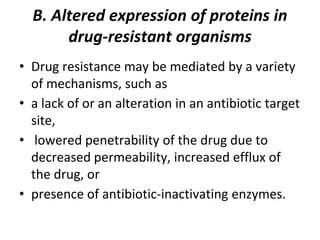 B. Altered expression of proteins in
drug-resistant organisms
• Drug resistance may be mediated by a variety
of mechanisms, such as
• a lack of or an alteration in an antibiotic target
site,
• lowered penetrability of the drug due to
decreased permeability, increased efflux of
the drug, or
• presence of antibiotic-inactivating enzymes.
 