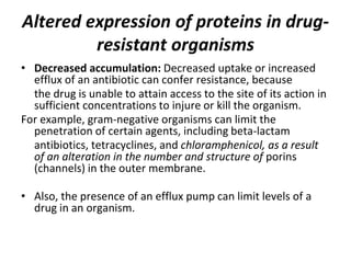 Altered expression of proteins in drug-
resistant organisms
• Decreased accumulation: Decreased uptake or increased
efflux of an antibiotic can confer resistance, because
the drug is unable to attain access to the site of its action in
sufficient concentrations to injure or kill the organism.
For example, gram-negative organisms can limit the
penetration of certain agents, including beta-lactam
antibiotics, tetracyclines, and chloramphenicol, as a result
of an alteration in the number and structure of porins
(channels) in the outer membrane.
• Also, the presence of an efflux pump can limit levels of a
drug in an organism.
 